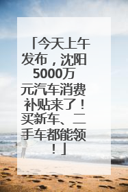 今天上午发布，沈阳5000万元汽车消费补贴来了！买新车、二手车都能领！