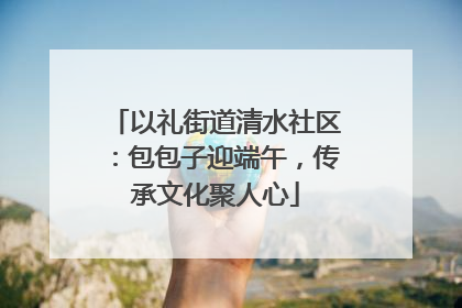 以礼街道清水社区：包包子迎端午，传承文化聚人心