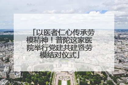 以医者仁心传承劳模精神！普陀这家医院举行党建共建暨劳模结对仪式