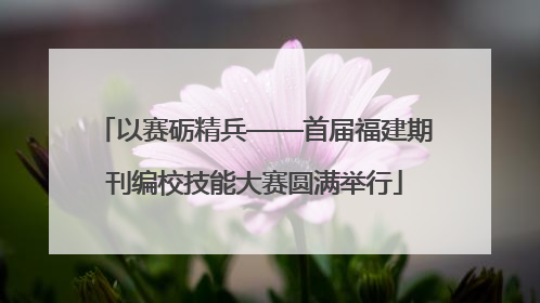 以赛砺精兵——首届福建期刊编校技能大赛圆满举行