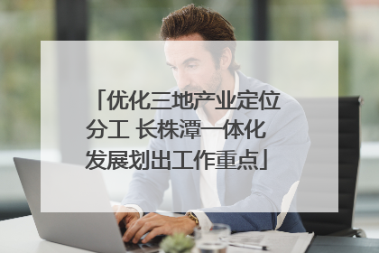 优化三地产业定位分工 长株潭一体化发展划出工作重点