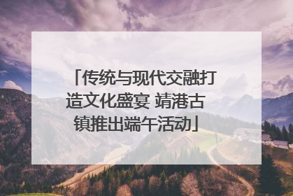 传统与现代交融打造文化盛宴 靖港古镇推出端午活动