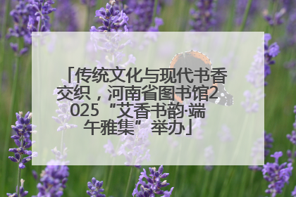 传统文化与现代书香交织，河南省图书馆2025“艾香书韵·端午雅集”举办
