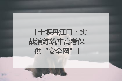 十堰丹江口：实战演练筑牢高考保供“安全网”