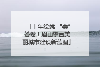 十年绘就 “美” 答卷！眉山擘画美丽城市建设新蓝图