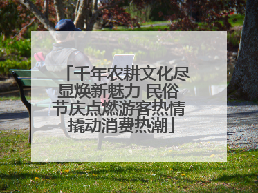 千年农耕文化尽显焕新魅力 民俗节庆点燃游客热情 撬动消费热潮