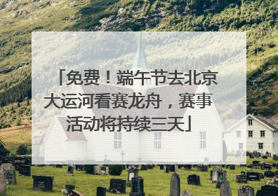 免费！端午节去北京大运河看赛龙舟，赛事活动将持续三天