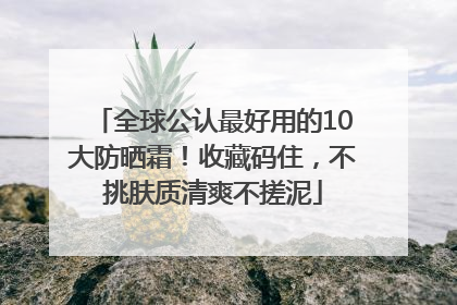 全球公认最好用的10大防晒霜！收藏码住，不挑肤质清爽不搓泥