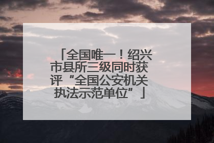 全国唯一！绍兴市县所三级同时获评“全国公安机关执法示范单位”