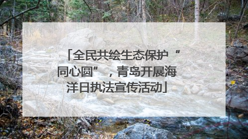 全民共绘生态保护“同心圆”，青岛开展海洋日执法宣传活动