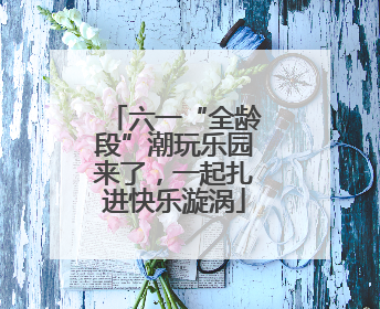 六一“全龄段”潮玩乐园来了，一起扎进快乐漩涡
