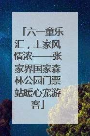 六一童乐汇，土家风情浓——张家界国家森林公园门票站暖心宠游客