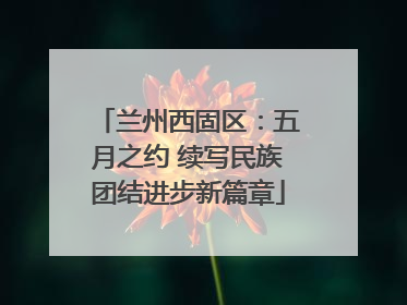 兰州西固区：五月之约 续写民族团结进步新篇章