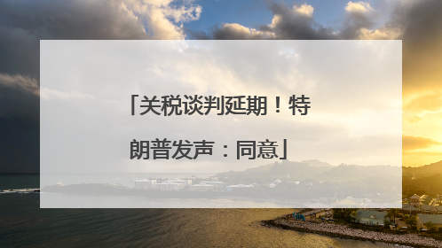关税谈判延期！特朗普发声：同意