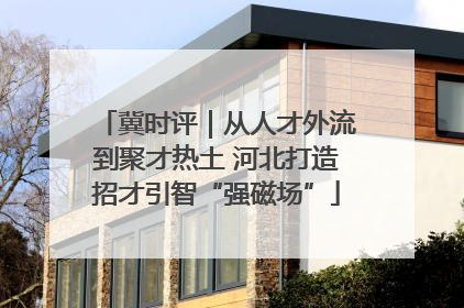 冀时评｜从人才外流到聚才热土 河北打造招才引智“强磁场”