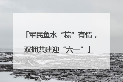 军民鱼水“粽”有情，双拥共建迎“六一”