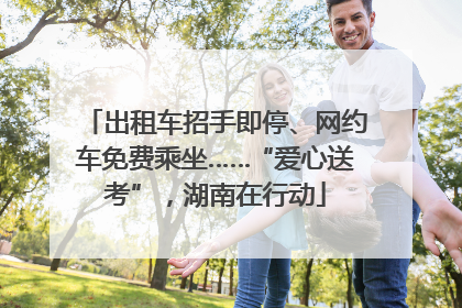出租车招手即停、网约车免费乘坐……“爱心送考”，湖南在行动