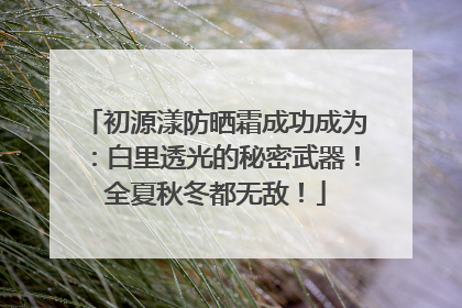 初源漾防晒霜成功成为：白里透光的秘密武器！全夏秋冬都无敌！