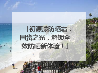 初源漾防晒霜：国货之光，解锁全效防晒新体验！