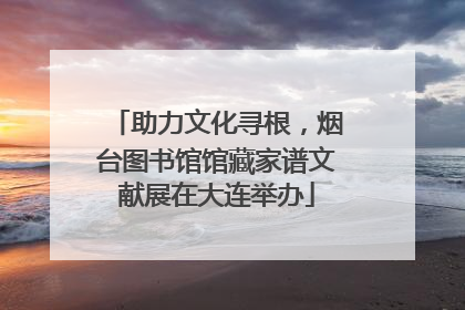 助力文化寻根，烟台图书馆馆藏家谱文献展在大连举办