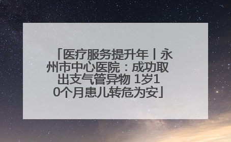 医疗服务提升年丨永州市中心医院：成功取出支气管异物 1岁10个月患儿转危为安