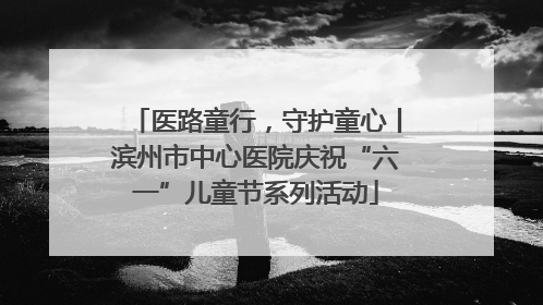 医路童行，守护童心丨滨州市中心医院庆祝“六一”儿童节系列活动