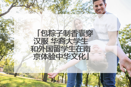 包粽子制香囊穿汉服 华裔大学生和外国留学生在南京体验中华文化