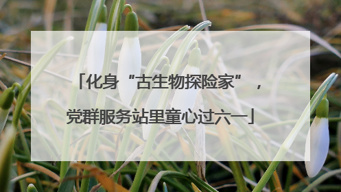 化身“古生物探险家”，党群服务站里童心过六一