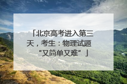 北京高考进入第三天，考生：物理试题“又简单又难”