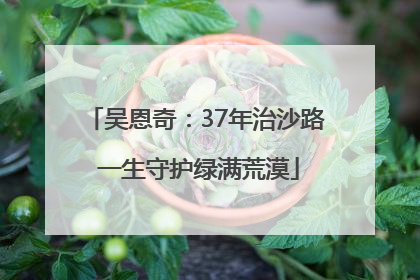 吴恩奇：37年治沙路 一生守护绿满荒漠