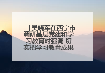 吴晓军在西宁市调研基层党建和学习教育时强调 切实把学习教育成果转化为惠民实效
