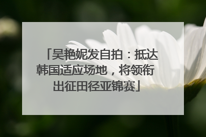 吴艳妮发自拍：抵达韩国适应场地，将领衔出征田径亚锦赛