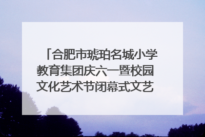 合肥市琥珀名城小学教育集团庆六一暨校园文化艺术节闭幕式文艺汇演圆满举行