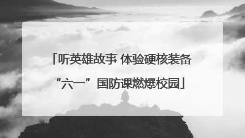 听英雄故事 体验硬核装备 “六一”国防课燃爆校园
