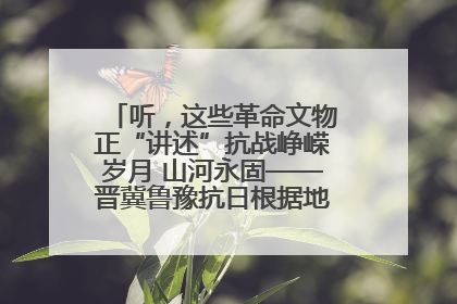 听，这些革命文物正“讲述”抗战峥嵘岁月 山河永固——晋冀鲁豫抗日根据地革命文物展开展