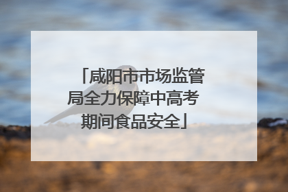 咸阳市市场监管局全力保障中高考期间食品安全