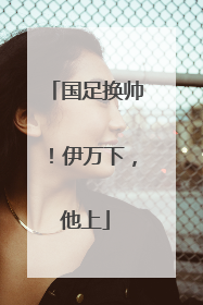 国足换帅！伊万下，他上
