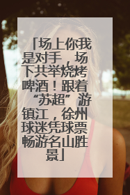 场上你我是对手，场下共举烧烤啤酒！跟着“苏超”游镇江，徐州球迷凭球票畅游名山胜景