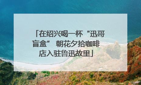 在绍兴喝一杯“迅哥盲盒” 朝花夕拾咖啡店入驻鲁迅故里