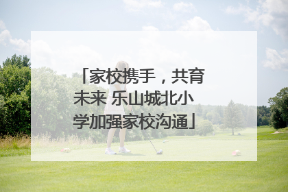 家校携手，共育未来 乐山城北小学加强家校沟通