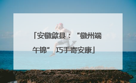 安徽歙县：“徽州端午锦” 巧手寄安康