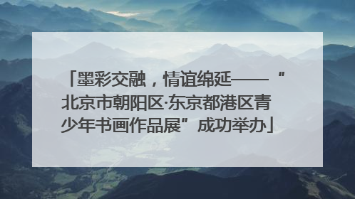 墨彩交融，情谊绵延——“北京市朝阳区·东京都港区青少年书画作品展”成功举办