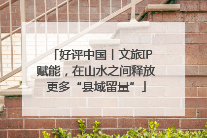 好评中国丨文旅IP赋能，在山水之间释放更多“县域留量”