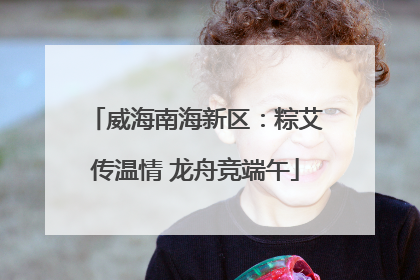 威海南海新区：粽艾传温情 龙舟竞端午