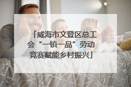 威海市文登区总工会“一镇一品”劳动竞赛赋能乡村振兴