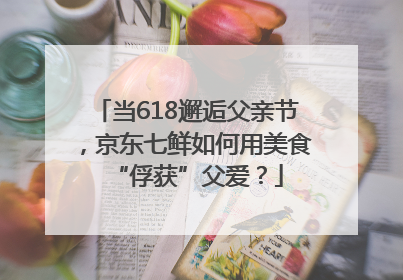 当618邂逅父亲节，京东七鲜如何用美食“俘获”父爱？
