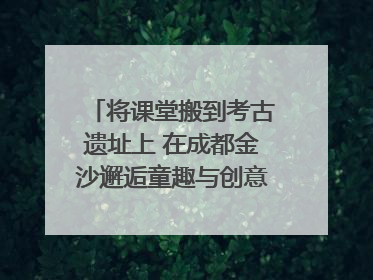 将课堂搬到考古遗址上 在成都金沙邂逅童趣与创意的青铜文化盛宴｜文化中国行