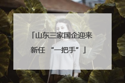 山东三家国企迎来新任 “一把手”
