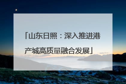 山东日照：深入推进港产城高质量融合发展