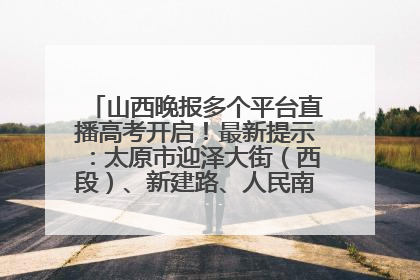 山西晚报多个平台直播高考开启！最新提示：太原市迎泽大街（西段）、新建路、人民南路高考期间增开路口